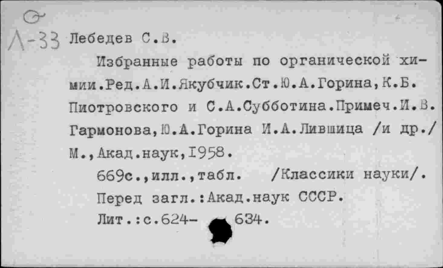 ﻿Д-^3 Лебедев С.В.
Избранные работы по органической хи-мии.Ред.А.И.Якубчик.Ст.Ю.А.Горина,К.Б. Пиотровского и С.А.Субботина.Примеч.И.В. Гармонова,10.А.Горина И.А.Лившица /и др./ М.,Акад.наук,1958.
669с.,илл.,табл. /Классики науки/.
Перед загл.:Акад.наук СССР.
Лит.:с.624- ^.634.